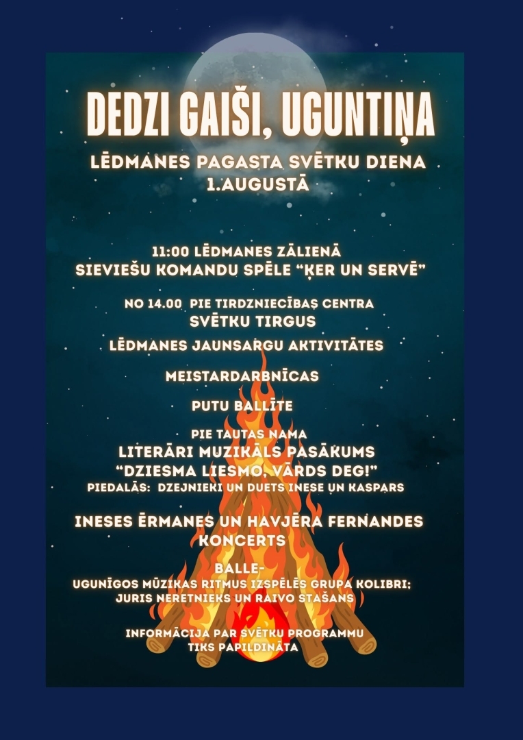 1. augustā Lēdmanes pagasta svētku diena “Dedzi gaiši, uguntiņa”  11.00 Lēdmanes zālienā&nbsp;- sieviešu komandu spēle “Ķer un servē”  No 14.00 pie tirdzniecības centra - Svētku tirgus  Lēdmanes jaunsargu aktivitātes, meistardarbnīcas, Putu ballīte&nbsp;  Pie Lēdmanes Tautas nama&nbsp;  Literāri muzikāls pasākums “Dziesma liesmo, vārds deg!”  Piedalās: dzejnieki un duets Inese un Kaspars  20.00 Ineses Ērmanes un Havjēra Fernandes koncerts&nbsp;  22.00 Balle Spēlē grupa Kolibri- Juris Neretnieks un Raivo Stašans