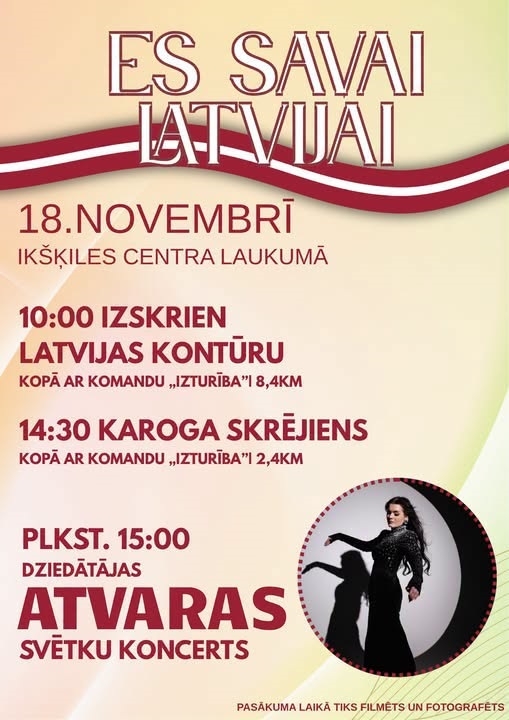 18. NOVEMBRĪ IKŠĶILES CENTRA LAUKUMĀ   Plkst. 10.00 | Izskrien Latvijas kontūru. 8,4 km kopā ar komandu „Izturība”.  Plkst. 14.30 | Karoga skrējiens. 2,4 km kopā ar komandu „Izturība”.  Plkst. 15.00 | Dziedātājas ATVARAS svētku koncerts