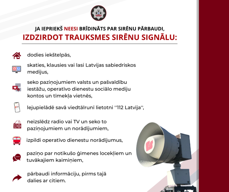 Gadījumos, ja iedzīvotāji iepriekš nav brīdināti par sirēnu pārbaudi, izdzirdot trauksmes sirēnu signālu, ir jāieslēdz televizors un radioaparāts vai citas ierīces, piemēram, mobilo telefonu radiouztvērēji (Latvijas sabiedriskie mediji – “Latvijas televīzijas” kanāli LTV1 un  LTV7, vai “Latvijas radio” apraides kanāli), informācijas saņemšanai par to ieslēgšanas iemeslu un nepieciešamo rīcību.