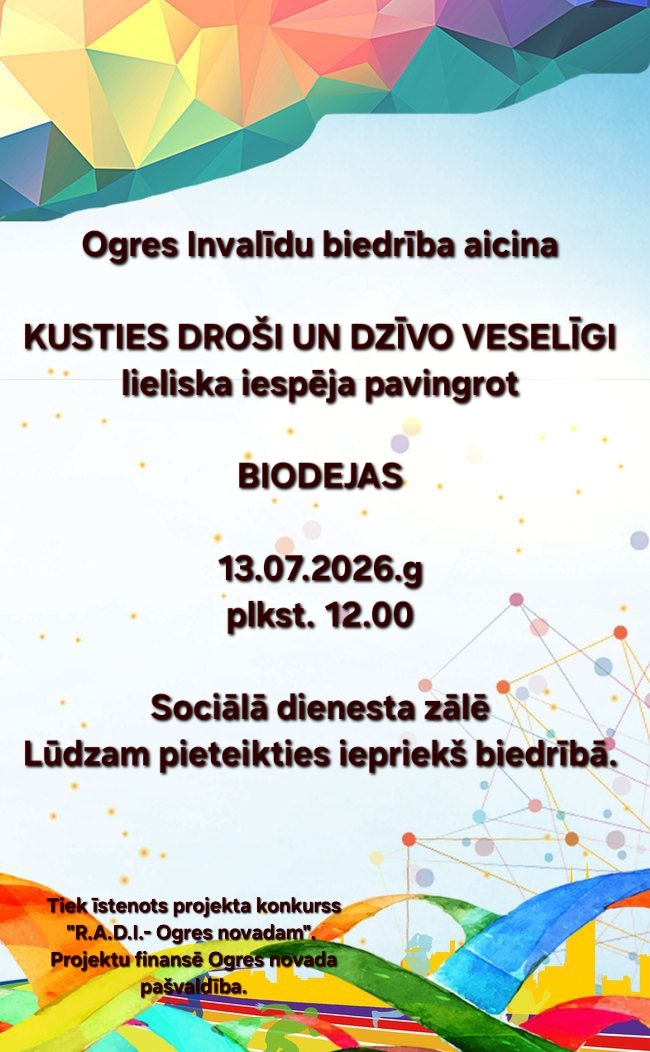 Ogres Invalīdu biedrība ir uzsākusi projekta "Kusties droši un dzīvo veselīgi!" īstenošanu. Projekts tiek īstenots, izmantojot projektu konkursā "Radoši - Aktīvi - Darbīgi - Izglītojoši - Ogres novadam" ("R.A.D.I.- Ogres novadam!") iegūto finansējumu. 13. jūlijā plkst. 12.00 nodarbība "biodejas" Sociālā dienesta zālē. Lūgums iepriekš pieteikties.