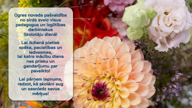 Ogres novada pašvaldība no sirds sveic visus pedagogus un izglītības darbiniekus Skolotāju dienā! Lai ikdienā pietiek spēka, pacietības un iedvesmas,  lai katra mācību diena nes prieku un gandarījumu par paveikto! Lai pārņem lepnums, redzot, kā skolēni aug un sasniedz savus mērķus!