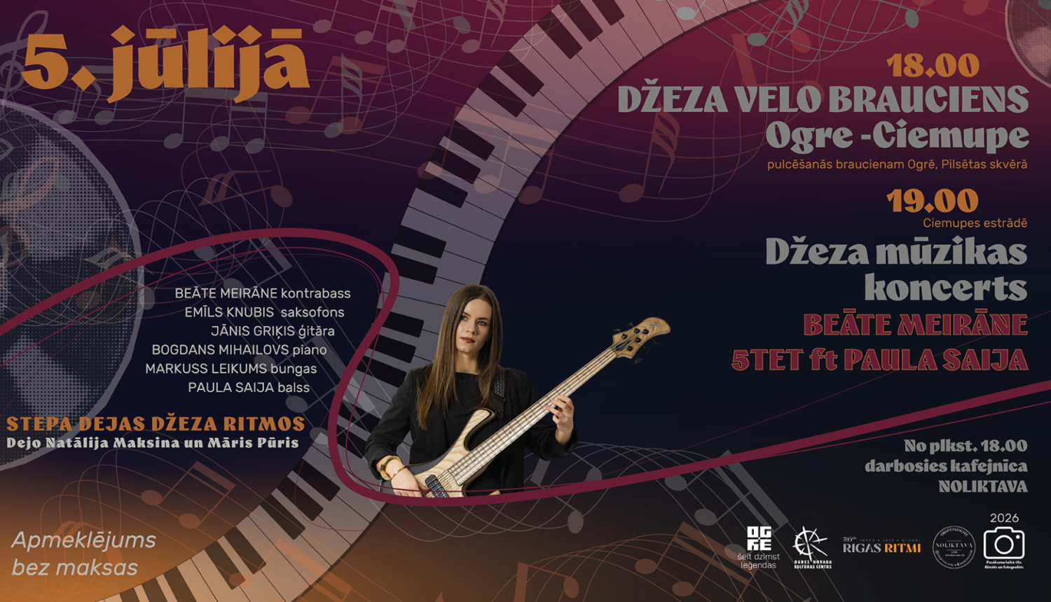 5.jūlijs Plst.18.00  Džeza velo brauciens Ogre-Ciemupe Pulcēšanās braucienam Ogrē, Pilsētas svērā Ciemupes estrāde plkst.18.40 stepa dejas plkst.19.00 Džeza mūzikas koncerts Beāte Meirāne 5tet ft Paula Saija BEĀTE MEIRĀNE bass EMĪLS KNUBIS  saksofons JĀNIS GRIĶIS ģitāra BOGDANS MIHAILOVS piano MARKUSS LEIKUMS bungas   PAULA SAIJA balss STEPA DEJAS DŽEZA RITMOS Dejo Natālija Maksina un Māris Pūris No plkst.18.00 darbosies kafejnīca Ieeja bez maksas