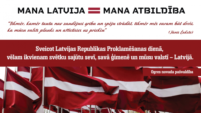 “Tikmēr, kamēr tauta nav zaudējusi gribu un spēju strādāt, tikmēr mēs varam būt droši, ka mūsu valsts plauks un attīstīsies uz priekšu” (Jānis Čakste). Sveicot Latvijas Republikas Proklamēšanas dienā, vēlam ikvienam svētku sajūtu sevī, savā ģimenē un mūsu valstī – Latvijā. Ogres novada pašvaldība