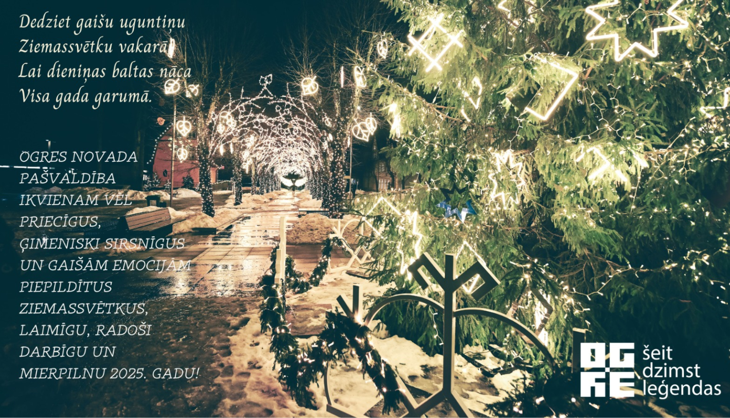 Ziemasvētku apsveikums ar izgaismoto Brīvības ielu un latvju zīmēm rotātu egli priekšplānā; apsveikuma teksts: Dedziet gaišu uguntiņu  Ziemassvētku vakarā; Lai dieniņas baltas nāca Visa gada garumā. Ogres novada pašvaldība ikvienam vēl priecīgus, ģimeniski sirsnīgus un gaišām emocijām piepildītus Ziemassvētkus, laimīgu, radoši darbīgu un mierpilnu 2025. gadu!