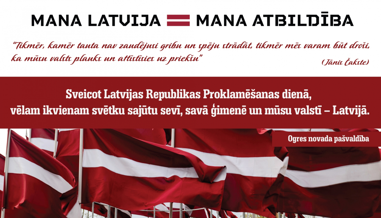 “Tikmēr, kamēr tauta nav zaudējusi gribu un spēju strādāt, tikmēr mēs varam būt droši, ka mūsu valsts plauks un attīstīsies uz priekšu” (Jānis Čakste). Sveicot Latvijas Republikas Proklamēšanas dienā, vēlam ikvienam svētku sajūtu sevī, savā ģimenē un mūsu valstī – Latvijā. Ogres novada pašvaldība